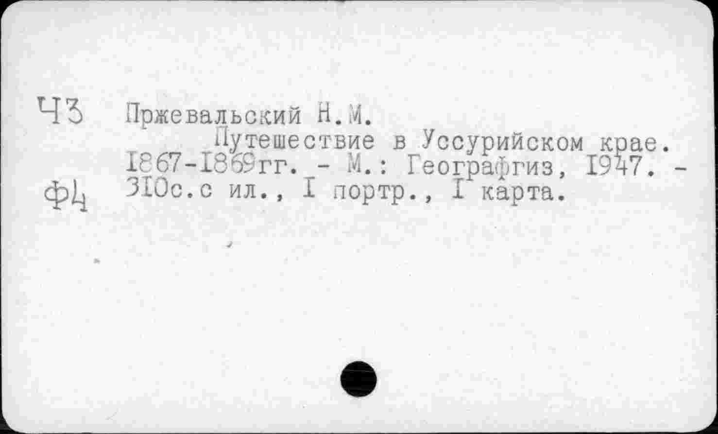 ﻿43 Пржевальский Н.М.
Путешествие в Уссурийском крае. 18б7-1869гг. - М. : Географгиз, 1947. -ф^ 310с.с ил., I портр., I карта.